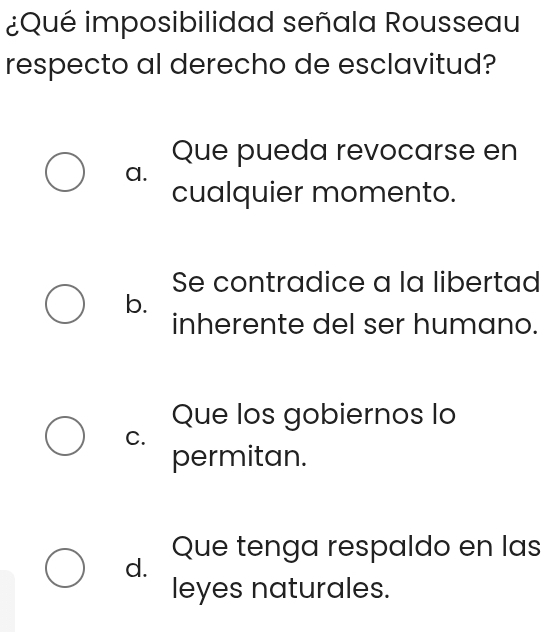 ¿Qué imposibilidad señala Rousseau
respecto al derecho de esclavitud?
Que pueda revocarse en
a.
cualquier momento.
Se contradice a la libertad
b.
inherente del ser humano.
Que los gobiernos lo
C.
permitan.
Que tenga respaldo en las
d.
leyes naturales.