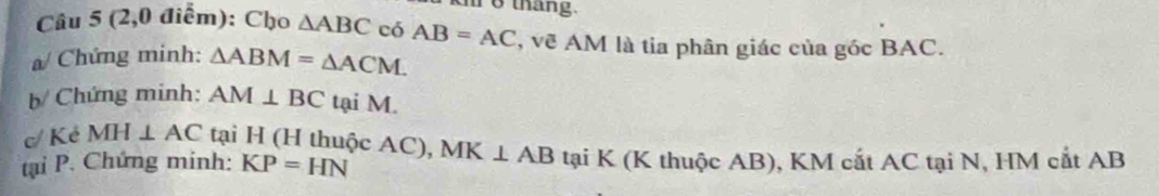 khr 6 tháng. 
Câu 5 (2,0 điểm): Cho △ ABC có AB=AC , vẽ AM là tia phân giác của góc BAC. 
a/ Chứng minh: △ ABM=△ ACM. 
b/ Chứng minh: AM⊥ BC tại M. 
c/ Kẻ MH⊥ AC tại H (H thuộc AC), 
tại P. Chứng minh: KP=HN MK⊥ AB tại K (K thuộc AB), KM cắt AC tại N, HM cắt AB