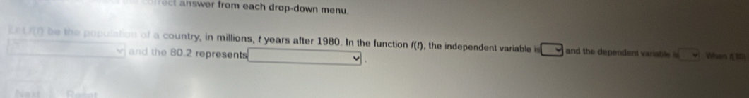 swer from each drop-down menu. 
Le f(t) be the population of a country, in millions, t years after 1980. In the function f(t) , the independent variable □ and the dependent varable i sqrt() Wan 
and the 80.2 represents
130