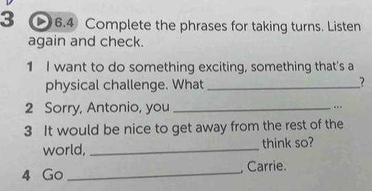 3 6.4 Complete the phrases for taking turns. Listen 
again and check. 
1 I want to do something exciting, something that’s a 
physical challenge. What_ 
? 
2 Sorry, Antonio, you _.. 
3 It would be nice to get away from the rest of the 
world, _think so? 
4 Go _, Carrie.