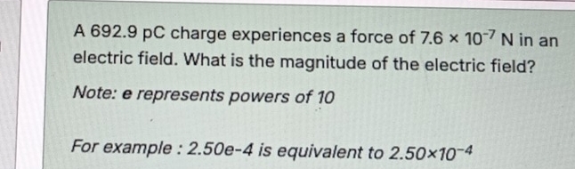 A 692.9 pC charge experiences a force of 7.6* 10^(-7)N in an 
electric field. What is the magnitude of the electric field? 
Note: e represents powers of 10
For example : 2.50e-4 is equivalent to 2.50* 10^(-4)