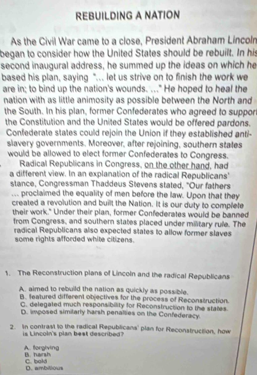 REBUILDING A NATION
As the Civil War came to a close, President Abraham Lincoln
began to consider how the United States should be rebuilt. In his
second inaugural address, he summed up the ideas on which he
based his plan, saying "... let us strive on to finish the work we
are in; to bind up the nation's wounds. ..." He hoped to heal the
nation with as little animosity as possible between the North and
the South. In his plan, former Confederates who agreed to support
the Constitution and the United States would be offered pardons.
Confederate states could rejoin the Union if they established anti-
slavery governments. Moreover, after rejoining, southern states
would be allowed to elect former Confederates to Congress.
Radical Republicans in Congress, on the other hand, had
a different view. In an explanation of the radical Republicans'
stance, Congressman Thaddeus Stevens stated, "Our fathers
... proclaimed the equality of men before the law. Upon that they
created a revolution and built the Nation. It is our duty to complete
their work." Under their plan, former Confederates would be banned
from Congress, and southern states placed under military rule. The
radical Republicans also expected states to allow former slaves
some rights afforded white citizens.
1. The Reconstruction plans of Lincoln and the radical Republicans
A. aimed to rebuild the nation as quickly as possible.
B、 featured different objectives for the process of Reconstruction.
C. delegated much responsibility for Reconstruction to the states.
D. imposed similarly harsh penalties on the Confederacy.
2. In contrast to the radical Republicans' plan for Reconstruction, how
is Lincoln's plan best described?
A. forgiving
B. harsh
C. bold
D. ambitious