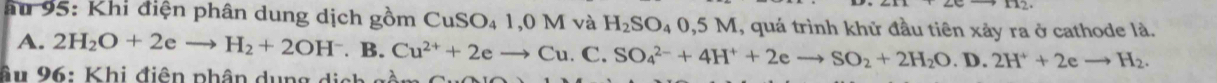 au 95: Khi điện phân dung dịch gồm CuSC _41,0Mvee H_2SO_40,5M , quá trình khủ đầu tiên xảy ra ở cathode là.
A. 2H_2O+2eto H_2+2OH^-. B. Cu^(2+)+2eto Cu.C.SO_4^((2-)+4H^+)+2eto SO_2+2H_2O . D. 2H^++2eto H_2. 
âu 26: Khi điện phân dụng dịch gồm C u C