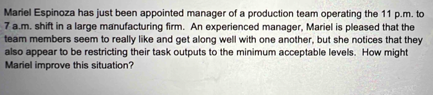 Mariel Espinoza has just been appointed manager of a production team operating the 11 p.m. to 
7 a.m. shift in a large manufacturing firm. An experienced manager, Mariel is pleased that the 
team members seem to really like and get along well with one another, but she notices that they 
also appear to be restricting their task outputs to the minimum acceptable levels. How might 
Mariel improve this situation?