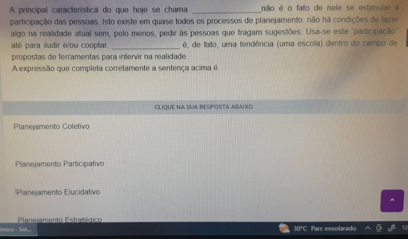 A principal característica do que hoje se chama _não é o fato de nele se estimular a
participação das pessoas. Isto existe em quase todos os processos de planejamento: não há condições de fazer
algo na realidade atual sem, pelo menos, pedir às pessoas que tragam sugestões. Usa-se esta "participação"
até para iludir e/ou cooptar. _é, de fato, uma tendência (uma escola) dentro do campo de
propostas de ferramentas para intervir na realidade.
A expressão que completa corretamente a sentença acima é
CLIQUE NA SUA RESPOSTA ABAIXO
Planejamento Coletivo
Planejamento Participativo
Planejamento Elucidativo
Planeiamento Estratégico
ômico - Sist... 30°C Parc ensolarado
12