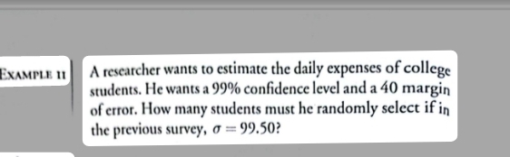 Example 11 A researcher wants to estimate the daily expenses of college 
students. He wants a 99% confidence level and a 40 margin 
of error. How many students must he randomly select if in 
the previous survey, sigma =99.50