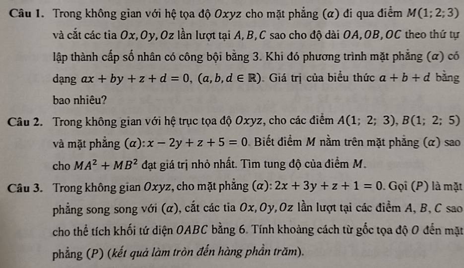 Trong không gian với hệ tọa độ Oxyz cho mặt phẳng (α) đi qua điểm M(1;2;3)
và cắt các tia Ox, Oy, Oz lần lượt tại A, B, C sao cho độ dài OA, OB,OC theo thứ tự 
ltập thành cấp số nhân có công bội bằng 3. Khi đó phương trình mặt phẳng (α) có 
dạng ax+by+z+d=0, (a,b,d∈ R) Giá trị của biểu thức a+b+d bằng 
bao nhiêu? 
Câu 2. Trong không gian với hệ trục tọa độ Oxyz, cho các điểm A(1;2;3), B(1;2;5)
và mặt phẳng (α): x-2y+z+5=0 Biết điểm M nằm trên mặt phẳng (α) sao 
cho MA^2+MB^2 đạt giá trị nhỏ nhất. Tìm tung độ của điểm M. 
Câu 3. Trong không gian Oxyz, cho mặt phẳng (α): 2x+3y+z+1=0. Gọi (P) là mặt 
phẳng song song với (α), cắt các tia Ox, Oy, Oz lần lượt tại các điểm A, B, C sao 
cho thể tích khối tứ diện OABC bằng 6. Tính khoảng cách từ gốc tọa độ 0 đến mặt 
phẳng (P) (kết quả làm tròn đến hàng phần trăm).