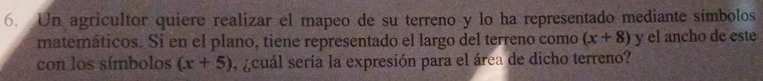 Un agricultor quiere realizar el mapeo de su terreno y lo ha representado mediante símbolos 
matemáticos. Si en el plano, tiene representado el largo del terreno como (x+8) y el ancho de este 
con los símbolos (x+5) ¿cuál sería la expresión para el área de dicho terreno?
