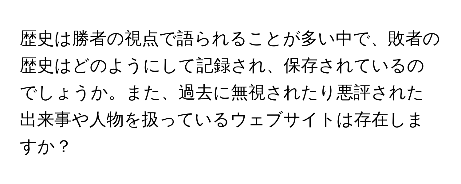 歴史は勝者の視点で語られることが多い中で、敗者の歴史はどのようにして記録され、保存されているのでしょうか。また、過去に無視されたり悪評された出来事や人物を扱っているウェブサイトは存在しますか？