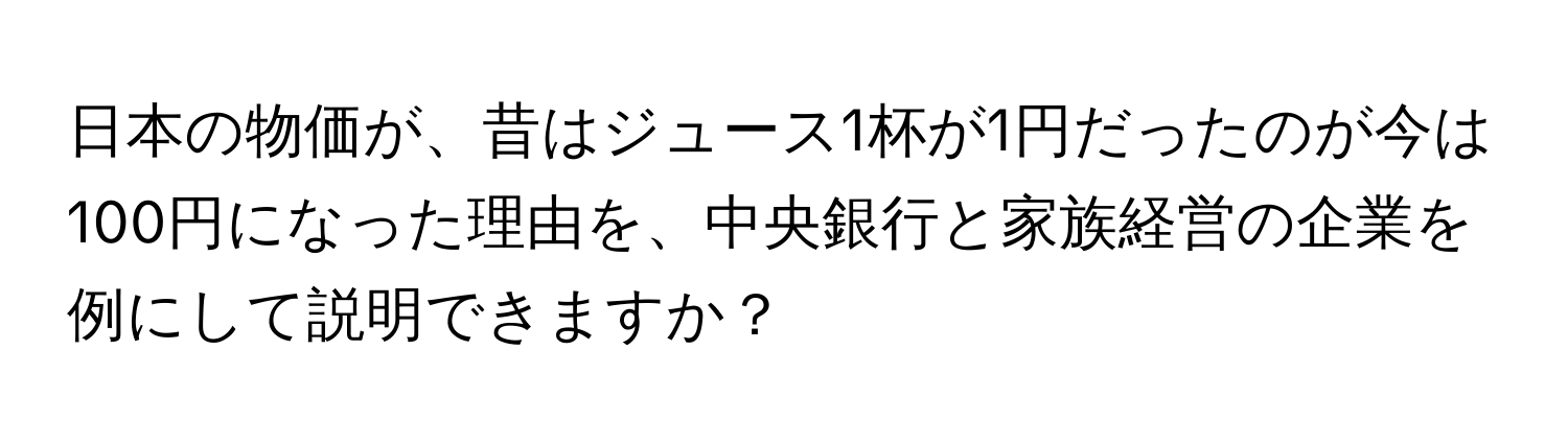 日本の物価が、昔はジュース1杯が1円だったのが今は100円になった理由を、中央銀行と家族経営の企業を例にして説明できますか？