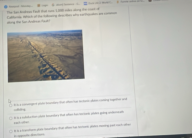 Nearpod - Monday.-- Login G idiom) Sientence G... Duck Life 2: World C... Fomite online on Sc...
The San Andreas Fault that runs 1,000 miles along the coast of
California. Which of the following describes why earthquakes are common
along the San Andreas Fault?
It is a convergent plate boundary that often has tectonic plates coming together and
colliding.
It is a subduction plate boundary that often has tectonic plates going underneath
each other.
It is a transform plate boundary that often has tectonic plates moving past each other
in opposite directions.