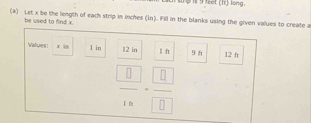 ch strip is 9 feet (ft) long. 
(a) Let x be the length of each strip in inches (in). Fill in the blanks using the given values to create a 
be used to find x. 
Values: x in 1 in 12 in 1 ft 9 ft 12 ft
 □ /16 = □ /□  