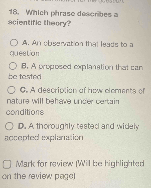 or the question.
18. Which phrase describes a
scientific theory?
A. An observation that leads to a
question
B. A proposed explanation that can
be tested
C. A description of how elements of
nature will behave under certain
conditions
D. A thoroughly tested and widely
accepted explanation
Mark for review (Will be highlighted
on the review page)