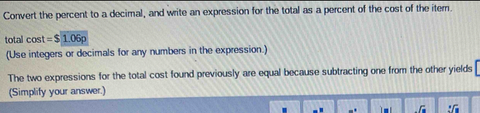 Convert the percent to a decimal, and write an expression for the total as a percent of the cost of the iter. 
total cos t=$1.06p
(Use integers or decimals for any numbers in the expression.) 
The two expressions for the total cost found previously are equal because subtracting one from the other yields 
(Simplify your answer.) 

.G :sqrt(□ )