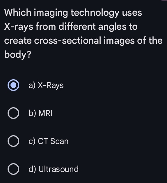 Which imaging technology uses
X -rays from different angles to
create cross-sectional images of the
body?
a) X -Rays
b) MRI
c) CT Scan
d) Ultrasound