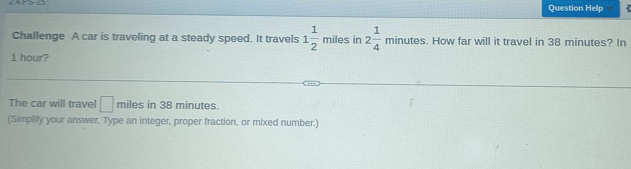 Question Help 
 □ /□   
Challenge A car is traveling at a steady speed. It travels 1 1/2  miles in 2 1/4  minute s. How far will it travel in 38 minutes? In
1 hour? 
The car will travel □ miles in 38 minutes. 
(Simplify your answer. Type an integer, proper fraction, or mixed number.)