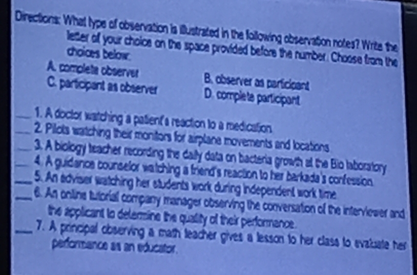 Directions: What type of observation is illustrated in the following observation notes? Write the
letter of your choice on the space provided before the number. Choose from the
choices below.
A. completa observer B. observer as participant
C. participant as observer D. complete participant
_1. A doctor watching a patient's reaction to a medication
__2. Pilots watching their monitors for airplane movements and locations
3. A biology teacher recording the daily data on bacteria growth at the Bio laboratory
_4. A guidanca counselor watching a friend's reaction to her barkada's confession
_5. An adviser watching her students work during independent work time
_6. An online tutorial company manager observing the conversation of the interviewer and
the applicant to delermine the quallity of their performance.
_7. A principal observing a math teacher gives a lesson to her class to svaluate her
performence as an educator.