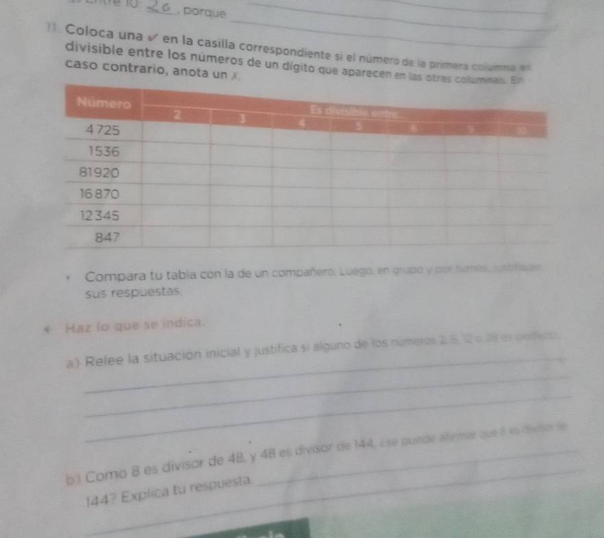 < 6 , porque 
__ 
_ 
11. Coloca una v en la casilla correspondiente si el número de la primera columna es 
divisible entre los números de un dígito que aparecen en las 
caso contrario, anota un 
Compara tu tabía con la de un compañero. Luego, en grupó y por turnes, justfeues 
sus respuestas 
* Haz lo que se indica. 
_ 
_ 
a.) Relee la situación inicial y justifica si alguno de los números 2, 6, 12 o. 28 es perfecto 
_ 
_ 
b) Como 8 es divisor de 48, y 48 es divisor de 144, ¿s quede afirmar que 5 ls diveor le
144? Explica tu respuesta.