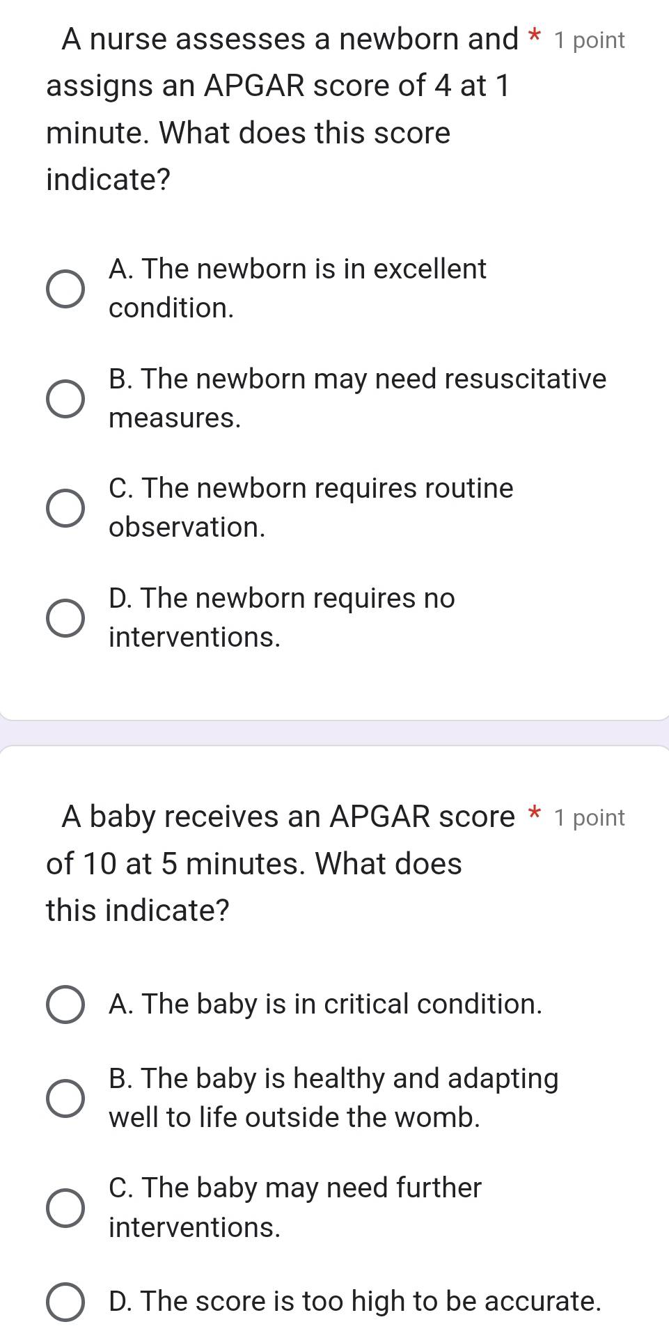 A nurse assesses a newborn and * 1 point
assigns an APGAR score of 4 at 1
minute. What does this score
indicate?
A. The newborn is in excellent
condition.
B. The newborn may need resuscitative
measures.
C. The newborn requires routine
observation.
D. The newborn requires no
interventions.
A baby receives an APGAR score * 1 point
of 10 at 5 minutes. What does
this indicate?
A. The baby is in critical condition.
B. The baby is healthy and adapting
well to life outside the womb.
C. The baby may need further
interventions.
D. The score is too high to be accurate.