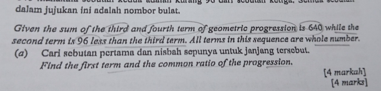 Malan kurang 90 đan scoutan keuga. 
dalam jujukan ini adalah nombor bulat. 
Given the sum of the third and fourth term of geometric progression is 640 while the 
second term is 96 less than the third term. All terms in this sequence are whole number. 
(z) Carl sebutan pertama dan nisbah sepunya untuk janjang tersebut. 
Find the first term and the common ratio of the progression. 
[4 markah] 
[4 marks]