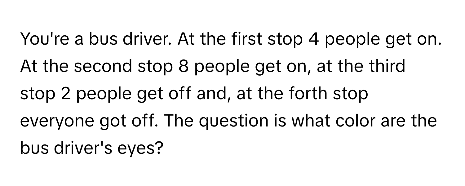 You're a bus driver. At the first stop 4 people get on. At the second stop 8 people get on, at the third stop 2 people get off and, at the forth stop everyone got off. The question is what color are the bus driver's eyes?