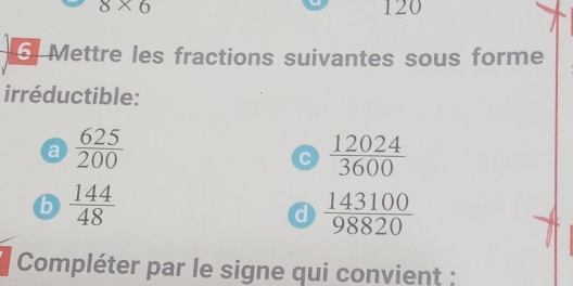 8* 6 120
6 Mettre les fractions suivantes sous forme 
irréductible: 
a  625/200 
C  12024/3600 
b  144/48 
a  143100/98820 
Compléter par le signe qui convient :