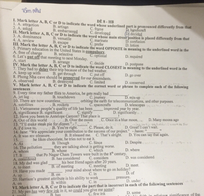 ĐÊ 8 - HB
I. Mark letter A, B, C or D to indicate the word whose underlined part is pronounced differently from that
2. A. asked 1. A. attraction
B. embarrassed B. art san
C. developed C. frame D.handicra:
Di decided
11. Mark letter A, B, C or D to indicate the word whose main stress position is placed differently from that
4. A. review 3. A. dominance B. versatile C. marinate C. prefer D. confuion D. lotion
B. escape
IIL Mark the letter A, B. C or D to indicate the word OPPOSTE in meaning to the underlined word in the
A. free of charge 5. Primary education in the United States is compulsory B. selective
A. start 6. Let's put off that meeting to next Monday. B. arrange C. decide C. eptional D. postpene D. required
IV. Mark the letter A, B, C or D to indicate the word CLOSEST in meaning to the underlined word in the
A. keep up with 7. They had to delay their trip because of the bad wemher
B. get throuch
A. observed 8. Phong Nha cave should be preserved for our descendants. C. put off C. limited D. go over D. conserved
B. destroyed
V. Mark letter A. B. C or D to indicate the correct word or phrase to compliete each of the following
sentences 9. Every time my father flies to America, he gets really bad
C. joumey _D. mês-up
A. jet lag 10. There are now countless B. touchdown oebiting the earth for telecommunications, and other purposes D. telescopes
A. satellites B. rockets C. soacecrafts
significance Bsignificant 11. Vietnamese people"s quality of life has been _improved year by year. D. significantly
C. signify
12. Have you been to Antelope Canyon? That place is_
A. Out of this world 13. “I’ll make steak pie for dinner.” ” B. Over the moor C. Once in a blue moon. D. Many moon a gº           Te r
B. You're right. C. Pleme, do it.
A. I'd love to 14. Jane: "We appreciate your contribution to the success of our project.” - Jason: “ D. Great! I can't wait.
15. A. It was my oleasure. B. It oleased me. C. That"s alright. D. You can say that again
he likes chocolate, he tries not to eat it.
A. As B. Though they are talking about is getting worse. C. Since D. Despite D. where
16. The pollution _B. whose C. which century
17. It A. whom
s°
that Po Nagar Cham Towers were built in the C. considers D. was considered
E  has conaidered
A. considered 18. My dad was glad_ B. of meeting C. meeting
A. to meet his best friend again after 20 years.
D. meet
A. up 19. Have you made _your mind about where to go en koliday? C. in D. of
B. on
A. on 20. Harrison's greatest attribute is his ability to work B. within C. in _pressure. D. under
VI Mark letter A, B, C or D to indicate the part that is incorrect in each of the following sentences
21. My pen has very few ink in it, so could you give me some C. few link D. some     one sienificance of t