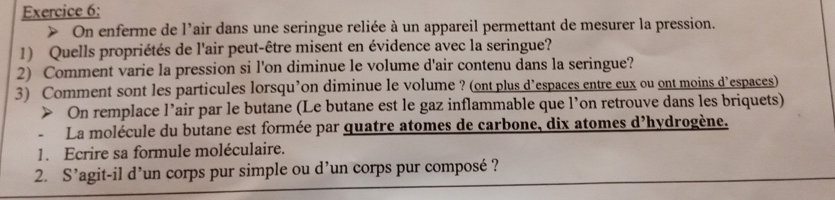 > On enferme de l'air dans une seringue reliée à un appareil permettant de mesurer la pression. 
1) Quells propriétés de l'air peut-être misent en évidence avec la seringue? 
2) Comment varie la pression si l'on diminue le volume d'air contenu dans la seringue? 
3) Comment sont les particules lorsqu’on diminue le volume ? (ont plus d’espaces entre eux ou ont moins d’espaces) 
> On remplace l’air par le butane (Le butane est le gaz inflammable que l’on retrouve dans les briquets) 
La molécule du butane est formée par quatre atomes de carbone, dix atomes d'hydrogène. 
1. Ecrire sa formule moléculaire. 
2. . S' lagit-il d'un corps pur simple ou d'un corps pur composé ?