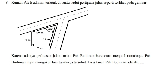 Rumah Pak Budiman terletak di suatu sudut pertigaan jalan seperti terlihat pada gambar.
Karena adanya perluasan jalan, maka Pak Budiman berencana menjual rumahnya. Pak
Budiman ingin mengukur luas tanahnya tersebut. Luas tanah Pak Budiman adalah ......