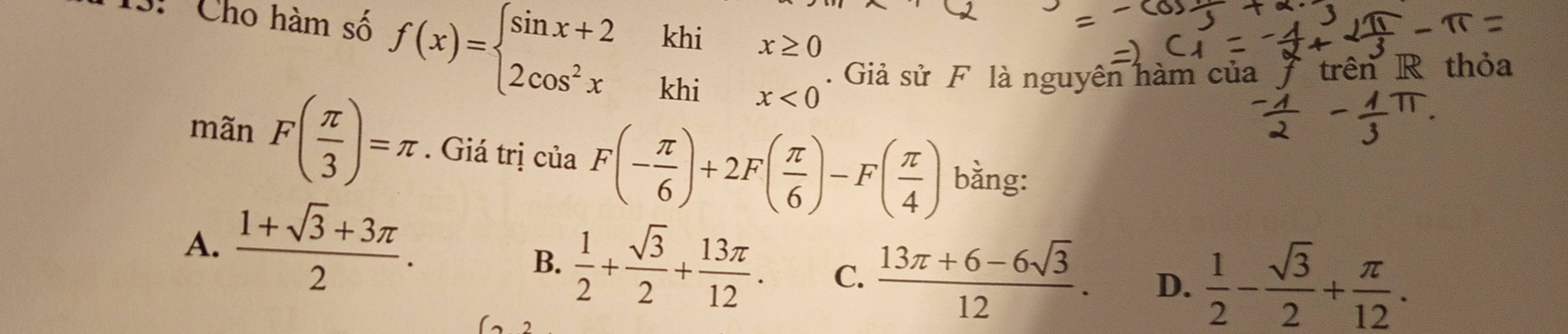 13: Cho hàm số f(x)=beginarrayl sin x+2khix≥ 0 2cos^2xkhix<0endarray.. Giả sử F là nguyên hàm của trên R thỏa
mãn F( π /3 )=π. Giá trị của F(- π /6 )+2F( π /6 )-F( π /4 ) bằng:
A.  (1+sqrt(3)+3π )/2 .
B.  1/2 + sqrt(3)/2 + 13π /12 . C.  (13π +6-6sqrt(3))/12 . D.  1/2 - sqrt(3)/2 + π /12 .