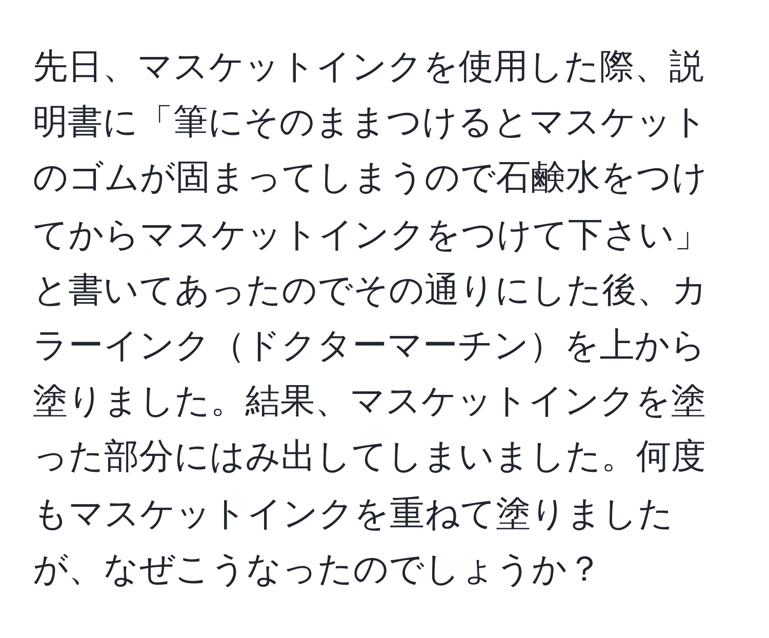 先日、マスケットインクを使用した際、説明書に「筆にそのままつけるとマスケットのゴムが固まってしまうので石鹸水をつけてからマスケットインクをつけて下さい」と書いてあったのでその通りにした後、カラーインクドクターマーチンを上から塗りました。結果、マスケットインクを塗った部分にはみ出してしまいました。何度もマスケットインクを重ねて塗りましたが、なぜこうなったのでしょうか？