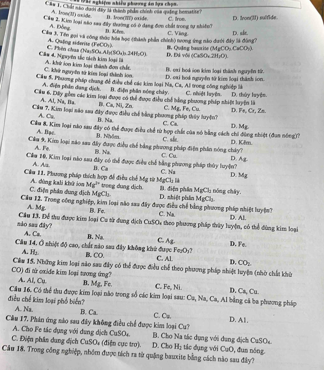 trắc nghiệm nhiều phương án lựa chọn.
sản Câu 1. Chất nào dưới đây là thành phần chính của quặng hematite?
A. Iron(II) oxide. B. Iron(III) oxide. C. Iron. D. Iron(II) sulfide.
Câu 2. Kim loại nào sau đây thường có ở dạng đơn chất trong tự nhiên?
A. Đồng. B. Kẽm.
C. Vàng. D. sắt.
Câu 3. Tên gọi và công thức hóa học (thành phần chính) tương ứng nào dưới đây là đúng?
A. Quặng siderite (FeCO_3).
B. Quặng bauxite (MgCO_3.CaCO_3).
C. Phèn chua () Na_2SO_4.Al_2(SO_4)_3.24H_2O), D.  Đá V6i (CaSO_4.2H_2O).
Câu 4. Nguyên tắc tách kim loại là
A. khử ion kim loại thành đơn chất. B. oxi hoá ion kim loại thành nguyên tử.
C. khử nguyên tử kim loại thành ion.
D. oxi hoá nguyên tử kim loại thành ion.
Câu 5. Phương pháp chung để điều chế các kim loại Na, Ca, Al trong công nghiệp là
A. điện phân dung dịch. B. điện phân nóng chảy. C. nhiệt luyện. D. thủy luyện.
Câu 6. Dãy gồm các kim loại được có thể được điều chế bằng phương pháp nhiệt luyện là
A. Al, Na, Ba. B. Ca, Ni, Zn. C. Mg, Fe, Cu. D. Fe, Cr, Zn.
Câu 7. Kim loại nào sau đây được điều chế bằng phương pháp thủy luyện?
A. Cu. B. Na. C. Ca. D. Mg.
Câu 8. Kim loại nào sau đây có thể được điều chế từ hợp chất của nó bằng cách chi dùng nhiệt (đun nóng)?
A. Bạc. B. Nhôm. C. sắt. D. Kẽm.
Câu 9. Kim loại nào sau đây được điều chế bằng phương pháp điện phân nóng chảy?
A. Fe. B. Na. C. Cu.
D. Ag.
Câu 10. Kim loại nào sau đây có thể được điều chế bằng phương pháp thủy luyện?
A. Au. B. Ca C. Na D. Mg
Câu 11. Phương pháp thích hợp đề điều chế Mg từ MgCl_2 là
A. dùng kali khử ion Mg^(2+) trong dung djch. B. điện phân MgCl_2 nóng chảy.
C. điện phân dung dịch MgCl_2. D. nhiệt phân MgCl_2.
Câu 12. Trong công nghiệp, kim loại nào sau đây được điều chế bằng phương pháp nhiệt luyện?
A. Mg. B. Fe. C. Na.
D. Al.
Câu 13. Đề thu được kim loại Cu từ dung dịch CuS 0 4 theo phương pháp thủy luyện, có thể dùng kim loại
nào sau đây?
A. Ca. B. Na. C. Ag. D. Fe.
Câu 14. Ở nhiệt độ cao, chất nào sau đây không khử được Fe_2O_3
A. H_2. B. CO. C. Al. D. CO_2.
Câu 15. Những kim loại nào sau đây có thể được điều chế theo phương pháp nhiệt luyện (nhờ chất khử
CO) đi từ oxide kim loại tương ứng?
A. Al, Cu. B. Mg, Fe. C. Fe, Ni. D. Ca, Cu.
Câu 16. Có thể thu được kim loại nào trong số các kim loại sau: Cu,Na 1, Ca, Al bằng cả ba phương pháp
điều chế kim loại phổ biến?
A. Na. B. Ca. C. Cu.
D. A1.
Câu 17. Phản ứng nào sau đây không điều chế được kim loại Cu?
A. Cho Fe tác dụng với dung dịch CuS O 1  B. Cho Na tác dụng với dung dịch CuSO_4
C. Điện phân dung dịch CuSO4 (điện cực trơ). D. Cho H_2 tác dụng với CuO , đun nóng.
Câu 18. Trong công nghiệp, nhôm được tách ra từ quặng bauxite bằng cách nào sau đây?