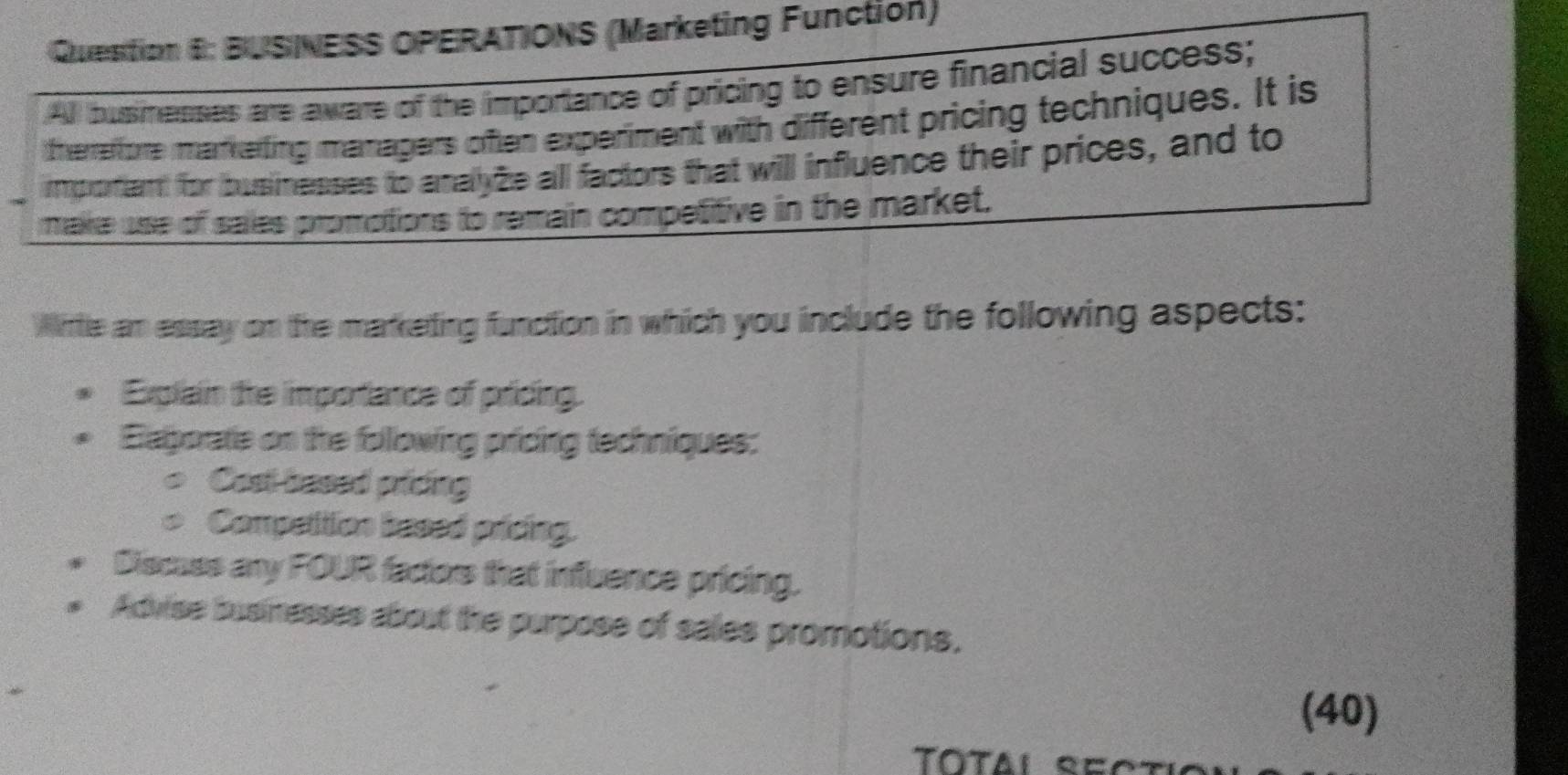 BUSINESS OPERATIONS (Marketing Function) 
All busmesses are aware of the importance of pricing to ensure financial success; 
therreffore markerting managers often experiment with different pricing techniques. It is 
importiant for businesses to analyze all factors that will influence their prices, and to 
make use of saies promotions to remain competitive in the market. 
Wirtle am essay on the marketing function in which you include the following aspects: 
Explain the importance of pricing. 
Eaborate on the following pricing techniques: 
Cast based pricing 
Competition based pricing. 
Discass any FOUR facors that influence pricing. 
Advise businesses about the purpose of sales promotions. 
(40)