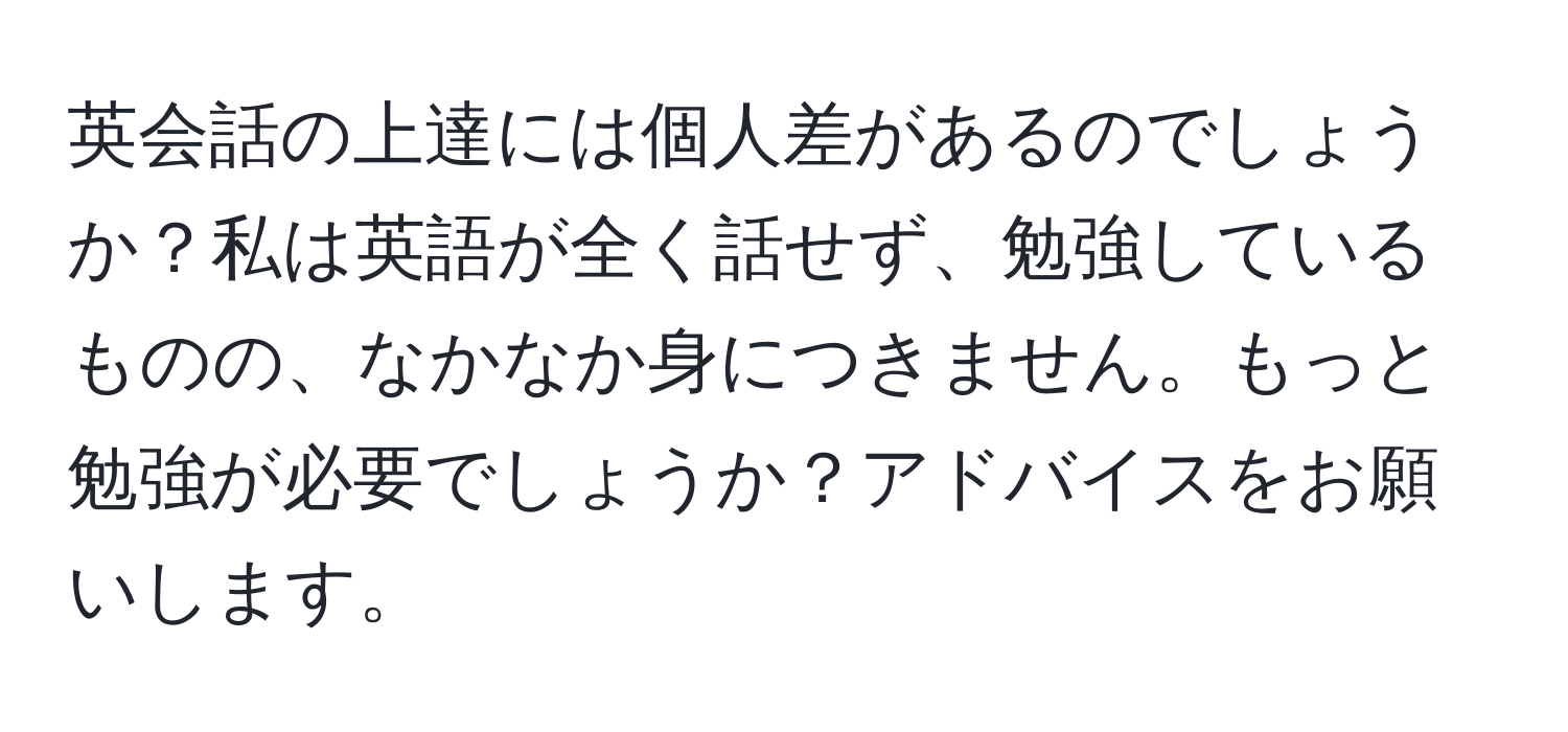 英会話の上達には個人差があるのでしょうか？私は英語が全く話せず、勉強しているものの、なかなか身につきません。もっと勉強が必要でしょうか？アドバイスをお願いします。