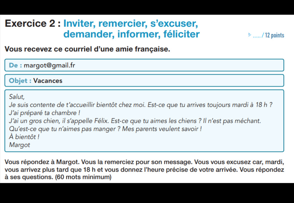 Inviter, remercier, s’excuser, 
demander, informer, féliciter ..... . / 12 points 
Vous recevez ce courriel d'une amie française. 
De : margot@gmail.fr 
Objet : Vacances 
Salut, 
Je suis contente de t'accueillir bientôt chez moi. Est-ce que tu arrives toujours mardi à 18 h ? 
J'ai préparé ta chambre ! 
J’ai un gros chien, il s’appelle Félix. Est-ce que tu aimes les chiens ? Il n’est pas méchant. 
Qu’est-ce que tu n’aimes pas manger ? Mes parents veulent savoir ! 
À bientôt ! 
Margot 
Vous répondez à Margot. Vous la remerciez pour son message. Vous vous excusez car, mardi, 
vous arrivez plus tard que 18 h et vous donnez l'heure précise de votre arrivée. Vous répondez 
à ses questions. (60 mots minimum)