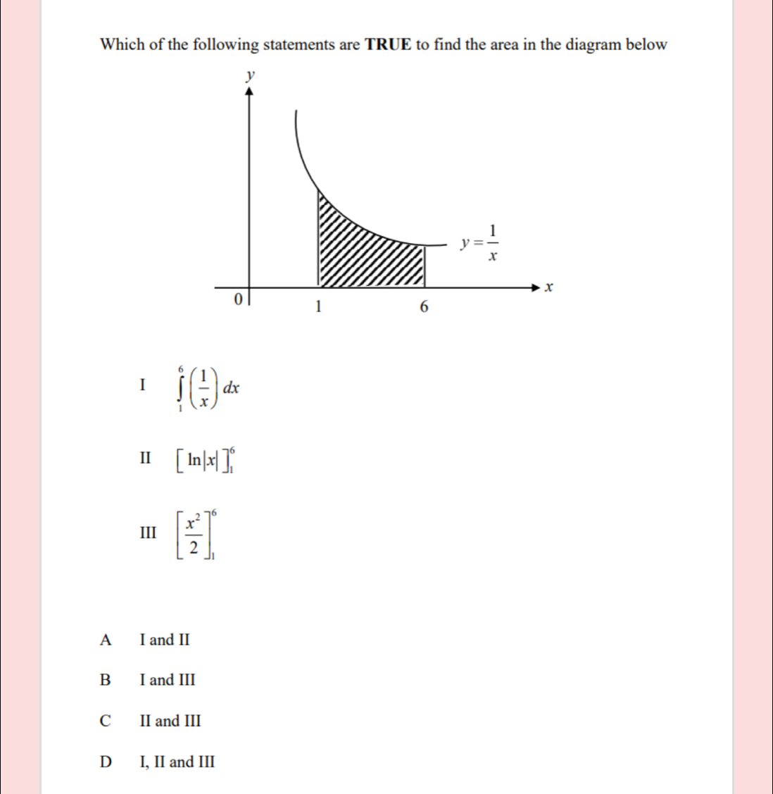 Which of the following statements are TRUE to find the area in the diagram below
I ∈tlimits _1^(6(frac 1)x)dx
Ⅱ [ln |x|]_1^(6
III [frac x^2)2]_1^6
A I and II
B I and III
C II and III
D I, II and III