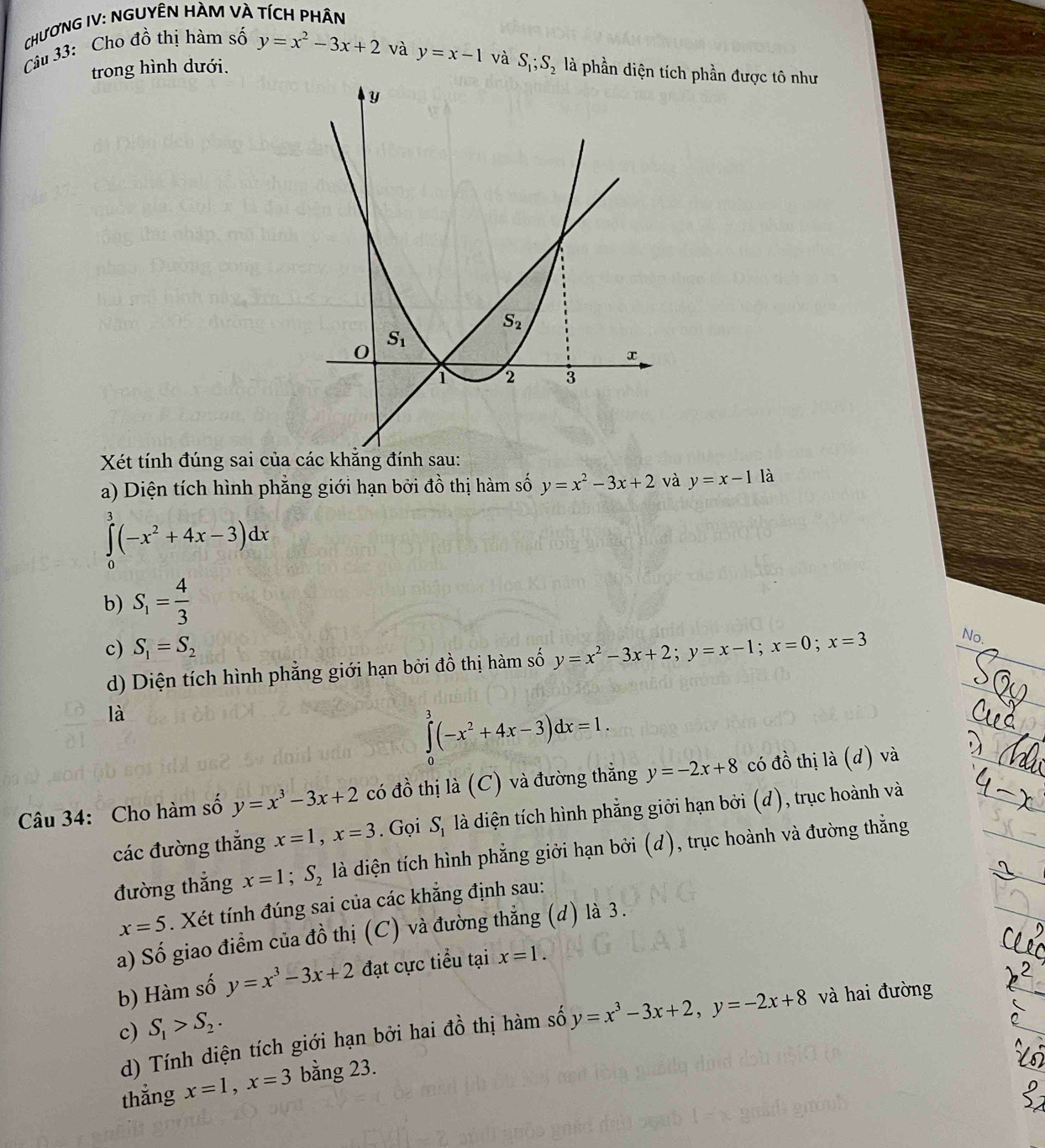 CHươNG IV: NGUYÊN HÀM VÀ TíCH PhÂn
Câu 33: Cho đồ thị hàm số y=x^2-3x+2
và y=x-1 và S_1;S_2 là phần diện ch phần được tô như
trong hình dưới.
Xét tính đúng sai của c
a) Diện tích hình phẳng giới hạn bởi đồ thị hàm số y=x^2-3x+2 và y=x-1 là
∈tlimits _0^(3(-x^2)+4x-3)dx
b) S_1= 4/3 
c) S_1=S_2
d) Diện tích hình phẳng giới hạn bởi đồ thị hàm số y=x^2-3x+2;y=x-1;x=0;x=3
No.
là
∈tlimits _0^(3(-x^2)+4x-3)dx=1.
Câu 34: Cho hàm số y=x^3-3x+2 có đồ thị là (C) và đường thẳng y=-2x+8 có đồ thị là (d) và
các đường thắng x=1,x=3. Gọi S_1 là diện tích hình phẳng giới hạn bởi (d), trục hoành và
đường thắng x=1;S_2 là diện tích hình phẳng giởi hạn bởi (d), trục hoành và đường thắng
x=5. Xét tính đúng sai của các khẳng định sau:
a) Số giao điểm của đồ thị (C) và đường thẳng (d) là 3.
b) Hàm số y=x^3-3x+2 đạt cực tiểu tại x=1.
c) S_1>S_2.
d) Tính diện tích giới hạn bởi hai đồ thị hàm số y=x^3-3x+2,y=-2x+8 và hai đường
thẳng x=1,x=3 bằng 23.