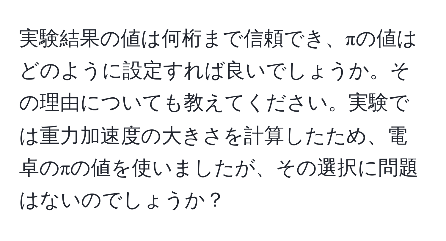 実験結果の値は何桁まで信頼でき、πの値はどのように設定すれば良いでしょうか。その理由についても教えてください。実験では重力加速度の大きさを計算したため、電卓のπの値を使いましたが、その選択に問題はないのでしょうか？