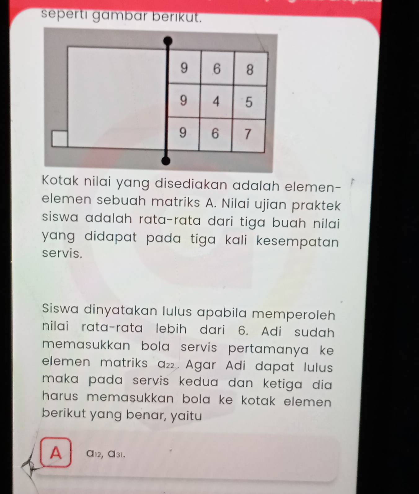 sepertı gambar berıkut.
9 6 8
9 4 5
9 6 7
Kotak nilai yang disediakan adalah elemen- 
elemen sebuah matriks A. Nilai ujian praktek 
siswa adalah rata-rata dari tiga buah nilai 
yang didapat pada tiga kali kesempatan . 
servis. 
Siswa dinyatakan lulus apabila memperoleh 
nilai rata-rata lebih dari 6. Adi sudah 
memasukkan bola servis pertamanya ke 
elemen matriks a₂ Agar Adi dapat lulus 
maka pada servis kedua dan ketiga dia . 
harus memasukkan bola ke kotak elemen . 
berikut yang benar, yaitu 
A a12, a31.