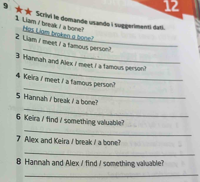 9 ** 
12 
Scrivi le domande usando i suggerimenti dati. 
1 Liam / break / a bone? 
Has Liam broken a bone? 
_ 
2 Liam / meet / a famous person? 
_ 
_ 
3 Hannah and Alex / meet / a famous person? 
_ 
4 Keira / meet / a famous person? 
5 Hannah / break / a bone? 
_ 
6 Keira / find / something valuable? 
_ 
7 Alex and Keira / break / a bone? 
_ 
8 Hannah and Alex / find / something valuable? 
_