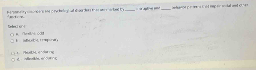 Personality disorders are psychological disorders that are marked by _ disruptive and_ behavior patterns that impair social and other
functions.
Select one:
a. Flexible, odd
b. Inflexible, temporary
c. Flexible, enduring
d. Inflexible, enduring