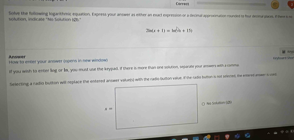 Correct
Solve the following logarithmic equation. Express your answer as either an exact expression or a decimal approximation rounded to four decimal places. If there is no
solution, indicate "No Solution (Ø)."
2ln (x+1)=ln (x+15)
Keyp
Answer
How to enter your answer (opens in new window) Keyboard Shor
If you wish to enter log or In, you must use the keypad. If there is more than one solution, separate your answers with a comma.
Selecting a radio button will replace the entered answer value(s) with the radio button value. If the radio button is not selected, the entered answer is used.
No Solution (Ø)