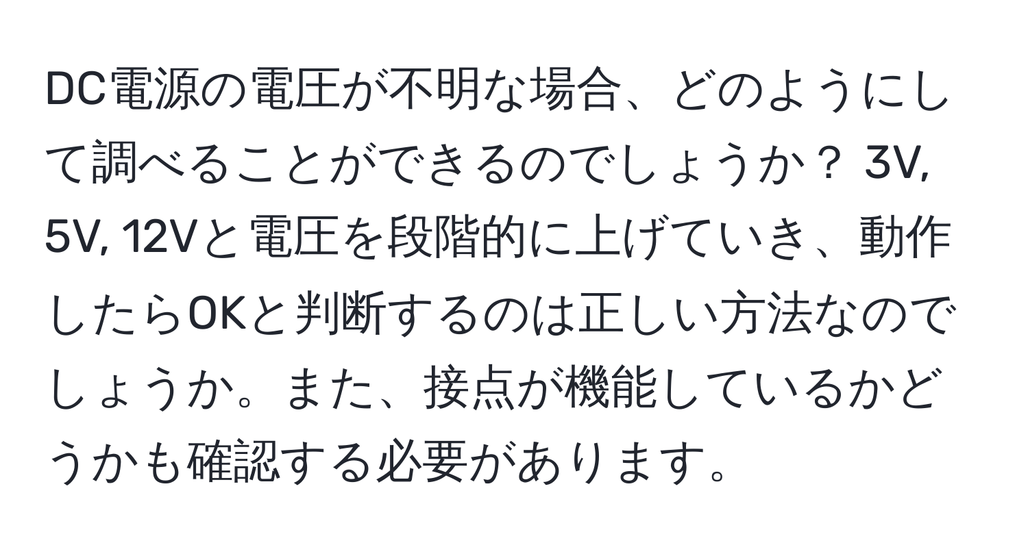 DC電源の電圧が不明な場合、どのようにして調べることができるのでしょうか？ 3V, 5V, 12Vと電圧を段階的に上げていき、動作したらOKと判断するのは正しい方法なのでしょうか。また、接点が機能しているかどうかも確認する必要があります。