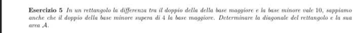 Esercizio 5 In un rettangolo la differenza tra il doppio della della base maggiore e la base minore vale 10, sappiamo 
anche che il doppio della base minore supera di 4 la base maggiore. Determinare la diagonale del rettangolo e la sua 
area A.