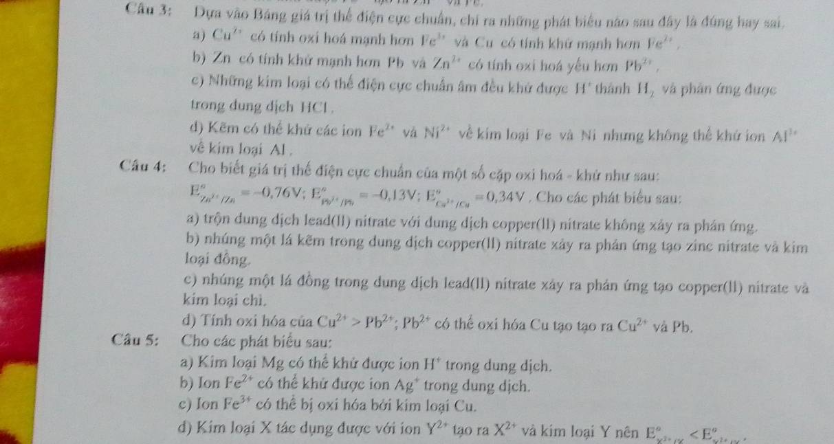 Dựa vào Báng giá trị thể điện cực chuẩn, chỉ ra những phát biểu não sau đây là đúng hay sai.
a) Cu^(2+) có tính oxi hoá mạnh hơn Fe^(3x) và Cu có tính khử mạnh hơn Fe^(2+),
b) Zn có tính khử mạnh hơn Pb và Zn^(2+) có tính ozi hoá yếu hơn Pb^(2+),
c) Những kim loại có thể điện cực chuẩn âm đều khứ được H' thành H, và phân ứng được
trong dung dịch HCl.
d) Kẽm có thế khứ các ion Fe^(2+) và Ni^(2+) về kim loại Fe và Ni nhưng không thể khử ion AI^3
về kim loại Al .
Câu 4: Cho biết giá trị thế điện cực chuẩn của một số cặp oxi hoá - khử như sau:
E_Zn^(2+)//n^circ =-0,76V;E_p_2/· /n^2^circ =-0,13V;E_Ca^(2+)/Ca^circ =0,34V. Cho các phát biểu sau:
a) trộn dung dịch lead(ll) nitrate với dung dịch copper(ll) nitrate không xảy ra phản ứng.
b) nhúng một lá kẽm trong dung dịch copper(ll) nitrate xảy ra phản ứng tạo zinc nitrate và kim
loại đồng.
c) nhúng một lá đồng trong dung dịch lead(ll) nitrate xây ra phản ứng tạo copper(ll) nitrate và
kim loại chì.
d) Tính oxi hóa của Cu^(2+)>Pb^(2+);Pb^(2+) có thể oxi hóa Cu tạo tạo ra Cu^(2+) và Pb.
Câu 5: Cho các phát biểu sau:
a) Kim loại Mg có thể khử được ion H^+ trong dung dịch.
b) Ion Fe^(2+) có thể khử được ion Ag^+ trong dung dịch.
c) Ion Fe^(3+) có thể bị oxi hóa bởi kim loại Cu.
d) Kim loại X tác dụng được với ion Y^(2+) tạo ra X^(2+) và kim loại Y nhat enE_x^2+xx^circ 