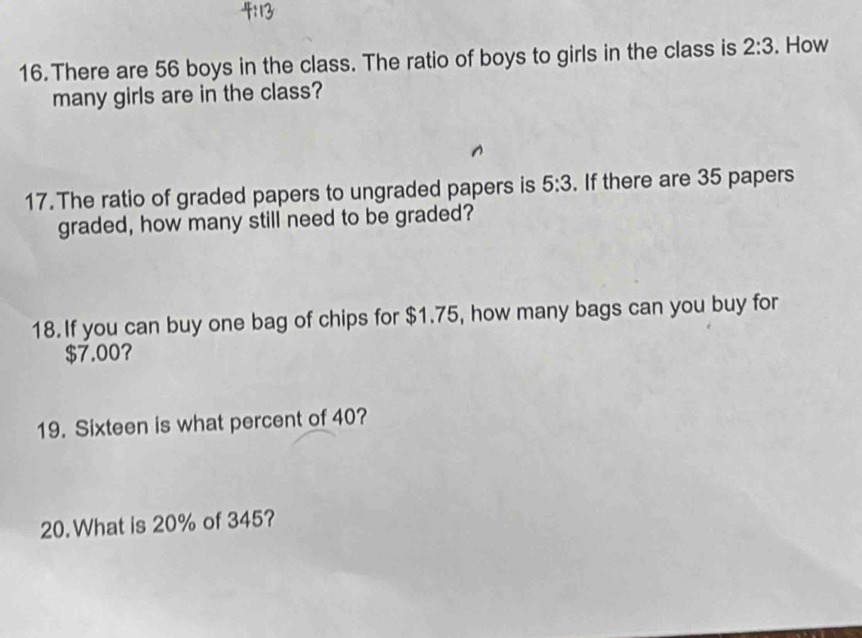 There are 56 boys in the class. The ratio of boys to girls in the class is 2:3. How 
many girls are in the class? 
17. The ratio of graded papers to ungraded papers is 5:3. If there are 35 papers 
graded, how many still need to be graded? 
18. If you can buy one bag of chips for $1.75, how many bags can you buy for
$7.00? 
19. Sixteen is what percent of 40? 
20.What is 20% of 345?