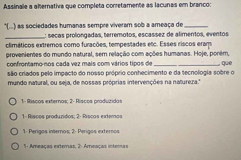 Assinale a alternativa que completa corretamente as lacunas em branco:
"(...) as sociedades humanas sempre viveram sob a ameaça de_
_: señas prolongadas, terremotos, escassez de alimentos, eventos
climáticos extremos como furacões, tempestades etc. Esses riscos eram
provenientes do mundo natural, sem relação com ações humanas. Hoje, porém,
confrontamo-nos cada vez mais com vários tipos de_
, que
são criados pelo impacto do nosso próprio conhecimento e da tecnologia sobre o
mundo natural, ou seja, de nossas próprias intervenções na natureza.''
1- Riscos externos; 2 - Riscos produzidos
1- Riscos produzidos; 2 - Riscos externos
1- Perigos internos; 2 - Perigos externos
1- Ameaças externas, 2 - Ameaças internas