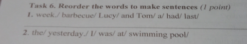 Task 6. Reorder the words to make sentences (1 point) 
1. week./ barbecue/ Lucy/ and Tom/ a/ had/ last/ 
_ 
2. the/ yesterday./ I/ was/ at/ swimming pool/