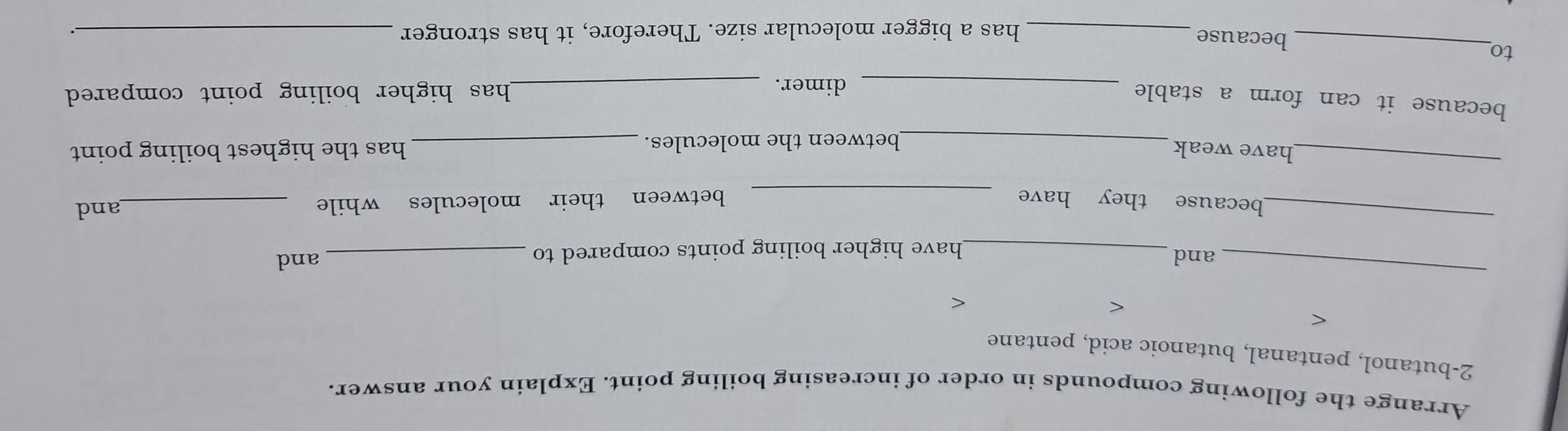 Arrange the following compounds in order of increasing boiling point. Explain your answer. 
2-butanol, pentanal, butanoic acid, pentane 
< 
< 
< 
_ 
and _and 
_have higher boiling points compared to 
_ 
because they have _between their molecules while_ 
and 
_ 
have weak _has the highest boiling point 
_between the molecules. 
because it can form a stable _dimer. _has higher boiling point compared . 
to 
_because 
_has a bigger molecular size. Therefore, it has stronger_
