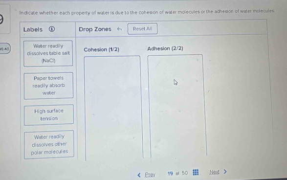 Indicate whether each property of water is due to the cohesion of water molecules or the adhesion of water molecules 
Labels ④ Drop Zones 《 Reset All 
15 40 Water readily Adhesion (2/2) 
dissolves table salt Cohesion (1/2) 
(NaCl) 
Paper towels 
readily absorb 
water 
High surface 
tension 
Water readily 
dissolves other 
polar molecules 
Prey 19 of 50 Next